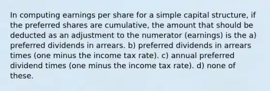 In computing earnings per share for a simple capital structure, if the preferred shares are cumulative, the amount that should be deducted as an adjustment to the numerator (earnings) is the a) preferred dividends in arrears. b) preferred dividends in arrears times (one minus the income tax rate). c) annual preferred dividend times (one minus the income tax rate). d) none of these.