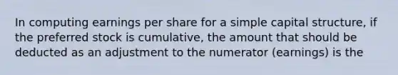 In computing earnings per share for a simple capital structure, if the preferred stock is cumulative, the amount that should be deducted as an adjustment to the numerator (earnings) is the