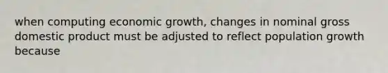 when computing economic growth, changes in nominal gross domestic product must be adjusted to reflect population growth because