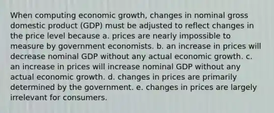 When computing economic growth, changes in nominal gross domestic product (GDP) must be adjusted to reflect changes in the price level because a. prices are nearly impossible to measure by government economists. b. an increase in prices will decrease nominal GDP without any actual economic growth. c. an increase in prices will increase nominal GDP without any actual economic growth. d. changes in prices are primarily determined by the government. e. changes in prices are largely irrelevant for consumers.