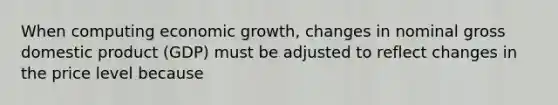 When computing economic growth, changes in nominal gross domestic product (GDP) must be adjusted to reflect changes in the price level because