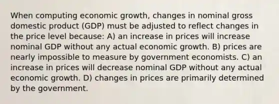 When computing economic growth, changes in nominal gross domestic product (GDP) must be adjusted to reflect changes in the price level because: A) an increase in prices will increase nominal GDP without any actual economic growth. B) prices are nearly impossible to measure by government economists. C) an increase in prices will decrease nominal GDP without any actual economic growth. D) changes in prices are primarily determined by the government.