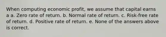 When computing economic profit, we assume that capital earns a a. Zero rate of return. b. Normal rate of return. c. Risk-free rate of return. d. Positive rate of return. e. None of the answers above is correct.