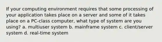 If your computing environment requires that some processing of your application takes place on a server and some of it takes place on a PC-class computer, what type of system are you using? a. multiuser system b. mainframe system c. client/server system d. real-time system