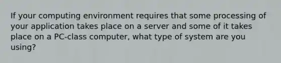 If your computing environment requires that some processing of your application takes place on a server and some of it takes place on a PC-class computer, what type of system are you using?