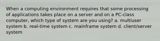 When a computing environment requires that some processing of applications takes place on a server and on a PC-class computer, which type of system are you using? a. multiuser system b. real-time system c. mainframe system d. client/server system