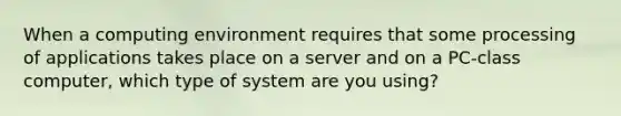 When a computing environment requires that some processing of applications takes place on a server and on a PC-class computer, which type of system are you using?