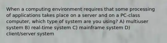 When a computing environment requires that some processing of applications takes place on a server and on a PC-class computer, which type of system are you using? A) multiuser system B) real-time system C) mainframe system D) client/server system