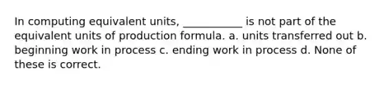 In computing equivalent units, ___________ is not part of the equivalent units of production formula. a. units transferred out b. beginning work in process c. ending work in process d. None of these is correct.