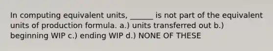 In computing equivalent units, ______ is not part of the equivalent units of production formula. a.) units transferred out b.) beginning WIP c.) ending WIP d.) NONE OF THESE