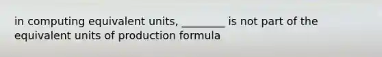 in computing equivalent units, ________ is not part of the equivalent units of production formula