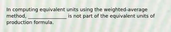 In computing equivalent units using the weighted-average method, ________________ is not part of the equivalent units of production formula.