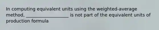 In computing equivalent units using the weighted-average method, ___________________ is not part of the equivalent units of production formula