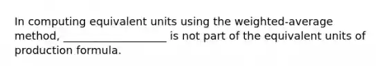 In computing equivalent units using the weighted-average method, ___________________ is not part of the equivalent units of production formula.