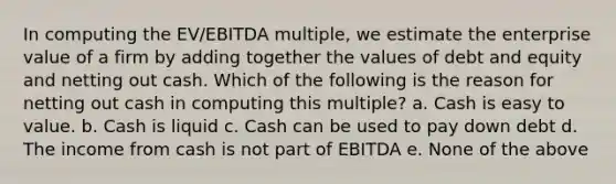 In computing the EV/EBITDA multiple, we estimate the enterprise value of a firm by adding together the values of debt and equity and netting out cash. Which of the following is the reason for netting out cash in computing this multiple? a. Cash is easy to value. b. Cash is liquid c. Cash can be used to pay down debt d. The income from cash is not part of EBITDA e. None of the above