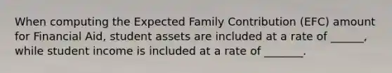 When computing the Expected Family Contribution (EFC) amount for Financial Aid, student assets are included at a rate of ______, while student income is included at a rate of _______.