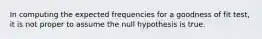 In computing the expected frequencies for a goodness of fit test, it is not proper to assume the null hypothesis is true.