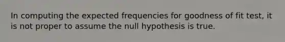 In computing the expected frequencies for goodness of fit test, it is not proper to assume the null hypothesis is true.