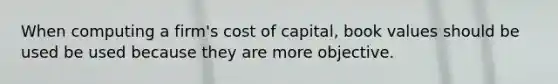 When computing a​ firm's cost of​ capital, book values should be used be used because they are more objective.