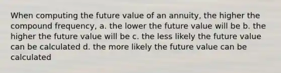 When computing the future value of an annuity, the higher the compound frequency, a. the lower the future value will be b. the higher the future value will be c. the less likely the future value can be calculated d. the more likely the future value can be calculated