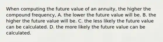 When computing the future value of an annuity, the higher the compound frequency, A. the lower the future value will be. B. the higher the future value will be. C. the less likely the future value can be calculated. D. the more likely the future value can be calculated.