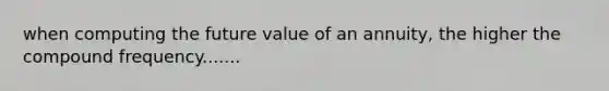 when computing the future value of an annuity, the higher the compound frequency.......