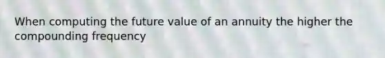 When computing the future value of an annuity the higher the compounding frequency