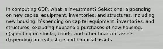 In computing GDP, what is investment? Select one: a)spending on new capital equipment, inventories, and structures, including new housing. b)spending on capital equipment, inventories, and structures, excluding household purchases of new housing. c)spending on stocks, bonds, and other financial assets d)spending on real estate and financial assets