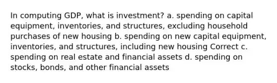 In computing GDP, what is investment? a. spending on capital equipment, inventories, and structures, excluding household purchases of new housing b. spending on new capital equipment, inventories, and structures, including new housing Correct c. spending on real estate and financial assets d. spending on stocks, bonds, and other financial assets