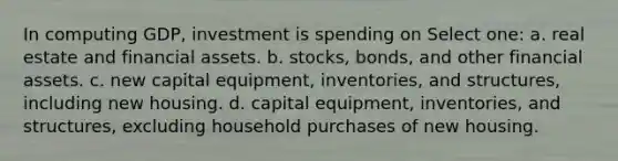 In computing GDP, investment is spending on Select one: a. real estate and financial assets. b. stocks, bonds, and other financial assets. c. new capital equipment, inventories, and structures, including new housing. d. capital equipment, inventories, and structures, excluding household purchases of new housing.