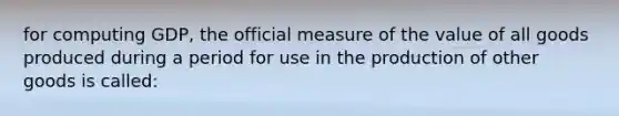 for computing GDP, the official measure of the value of all goods produced during a period for use in the production of other goods is called: