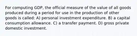 For computing GDP, the official measure of the value of all goods produced during a period for use in the production of other goods is called: A) personal investment expenditure. B) a capital consumption allowance. C) a transfer payment. D) gross private domestic investment.