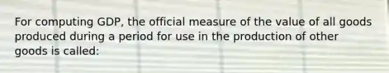 For computing GDP, the official measure of the value of all goods produced during a period for use in the production of other goods is called: