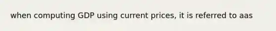 when computing GDP using current prices, it is referred to aas