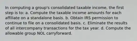 In computing a group's consolidated taxable income, the first step is to: a. Compute the taxable income amounts for each affiliate on a standalone basis. b. Obtain IRS permission to continue to file on a consolidated basis. c. Eliminate the results of all intercompany transactions for the tax year. d. Compute the allowable group NOL carryforward.