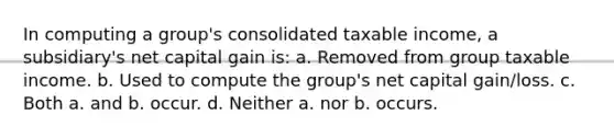 In computing a group's consolidated taxable income, a subsidiary's net capital gain is: a. Removed from group taxable income. b. Used to compute the group's net capital gain/loss. c. Both a. and b. occur. d. Neither a. nor b. occurs.