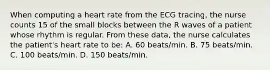 When computing a heart rate from the ECG tracing, the nurse counts 15 of the small blocks between the R waves of a patient whose rhythm is regular. From these data, the nurse calculates the patient's heart rate to be: A. 60 beats/min. B. 75 beats/min. C. 100 beats/min. D. 150 beats/min.