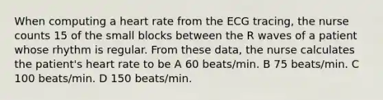 When computing a heart rate from the ECG tracing, the nurse counts 15 of the small blocks between the R waves of a patient whose rhythm is regular. From these data, the nurse calculates the patient's heart rate to be A 60 beats/min. B 75 beats/min. C 100 beats/min. D 150 beats/min.