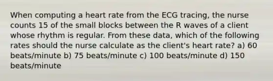 When computing a heart rate from the ECG tracing, the nurse counts 15 of the small blocks between the R waves of a client whose rhythm is regular. From these data, which of the following rates should the nurse calculate as the client's heart rate? a) 60 beats/minute b) 75 beats/minute c) 100 beats/minute d) 150 beats/minute