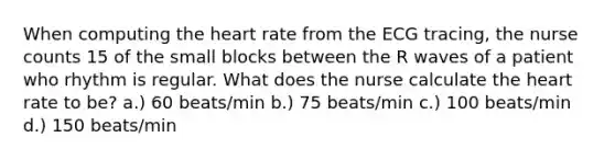 When computing the heart rate from the ECG tracing, the nurse counts 15 of the small blocks between the R waves of a patient who rhythm is regular. What does the nurse calculate the heart rate to be? a.) 60 beats/min b.) 75 beats/min c.) 100 beats/min d.) 150 beats/min