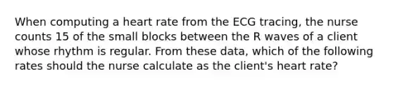 When computing a heart rate from the ECG tracing, the nurse counts 15 of the small blocks between the R waves of a client whose rhythm is regular. From these data, which of the following rates should the nurse calculate as the client's heart rate?