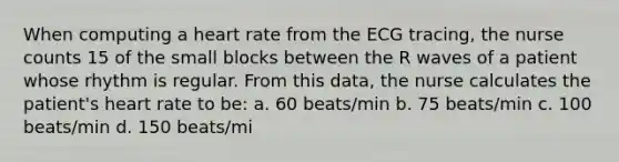 When computing a heart rate from the ECG tracing, the nurse counts 15 of the small blocks between the R waves of a patient whose rhythm is regular. From this data, the nurse calculates the patient's heart rate to be: a. 60 beats/min b. 75 beats/min c. 100 beats/min d. 150 beats/mi