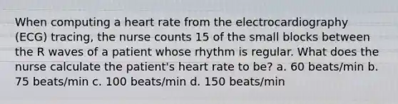 When computing a heart rate from the electrocardiography (ECG) tracing, the nurse counts 15 of the small blocks between the R waves of a patient whose rhythm is regular. What does the nurse calculate the patient's heart rate to be? a. 60 beats/min b. 75 beats/min c. 100 beats/min d. 150 beats/min