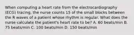 When computing a heart rate from the electrocardiography (ECG) tracing, the nurse counts 15 of the small blocks between the R waves of a patient whose rhythm is regular. What does the nurse calculate the patient's heart rate to be? A. 60 beats/min B. 75 beats/min C. 100 beats/min D. 150 beats/min