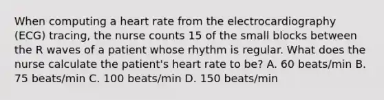 When computing a heart rate from the electrocardiography (ECG) tracing, the nurse counts 15 of the small blocks between the R waves of a patient whose rhythm is regular. What does the nurse calculate the patient's heart rate to be? A. 60 beats/min B. 75 beats/min C. 100 beats/min D. 150 beats/min