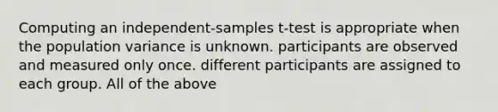 Computing an independent-samples t-test is appropriate when the population variance is unknown. participants are observed and measured only once. different participants are assigned to each group. All of the above