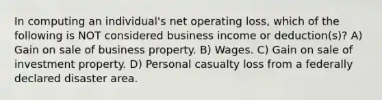 In computing an individual's net operating loss, which of the following is NOT considered business income or deduction(s)? A) Gain on sale of business property. B) Wages. C) Gain on sale of investment property. D) Personal casualty loss from a federally declared disaster area.