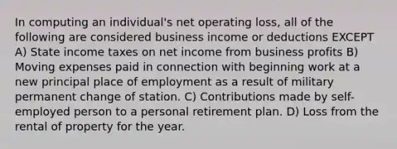 In computing an individual's net operating loss, all of the following are considered business income or deductions EXCEPT A) State income taxes on net income from business profits B) Moving expenses paid in connection with beginning work at a new principal place of employment as a result of military permanent change of station. C) Contributions made by self-employed person to a personal retirement plan. D) Loss from the rental of property for the year.