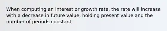 When computing an interest or growth rate, the rate will increase with a decrease in future value, holding present value and the number of periods constant.