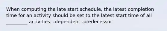 When computing the late start schedule, the latest completion time for an activity should be set to the latest start time of all _________ activities. -dependent -predecessor